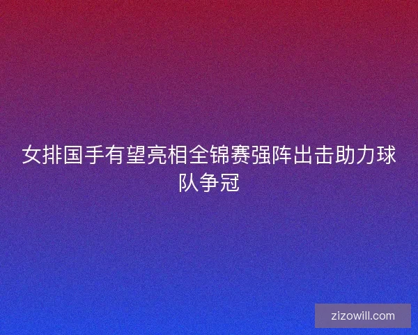 女排国手有望亮相全锦赛强阵出击助力球队争冠